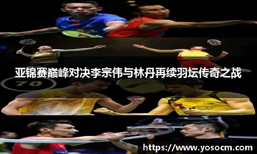 亚锦赛巅峰对决李宗伟与林丹再续羽坛传奇之战